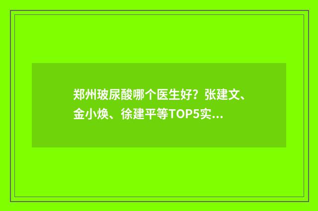 郑州玻尿酸哪个医生好?张建文、金小焕、徐建平等TOP5实力测评! 郑州玻尿酸哪个医生好