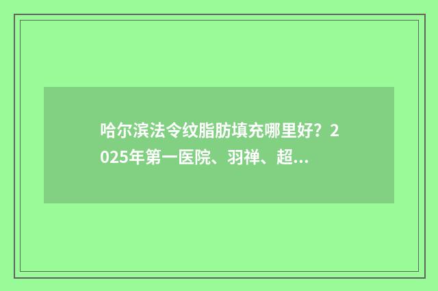 哈尔滨法令纹脂肪填充哪里好？2025年第一医院、羽禅、超龙等都很强！ 法令纹可以通过哪些医美消除