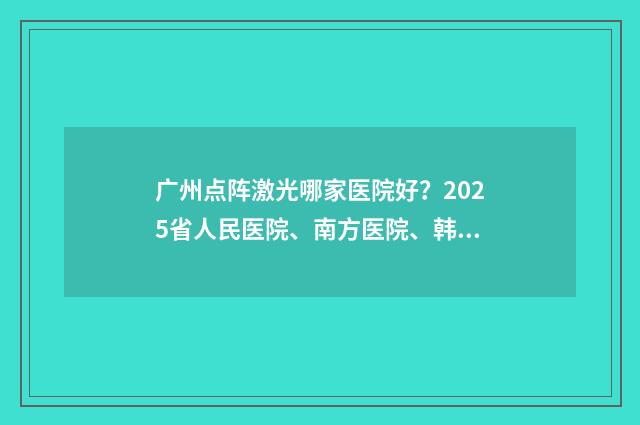 广州点阵激光哪家医院好?2025省人民医院、南方医院、韩妃等性价比挺高! 广州点阵激光哪家医院好
