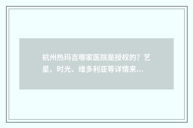 杭州热玛吉哪家医院是授权的？艺星、时光、维多利亚等详情来袭！附价格 杭州热玛吉哪家医院是授权的