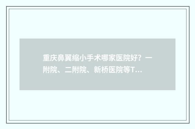 重庆鼻翼缩小手术哪家医院好？一附院、二附院、新桥医院等TOP名单更新 重庆鼻翼缩小手术大概费用