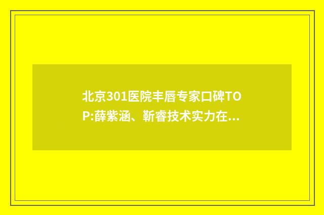 北京301医院丰唇专家口碑TOP:薛紫涵、靳睿技术实力在线测评！ 301医院丰胸