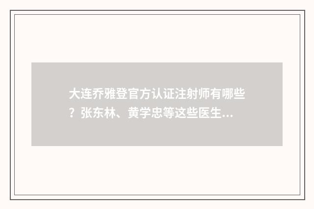 大连乔雅登官方认证注射师有哪些？张东林、黄学忠等这些医生值得信赖 乔雅登volite