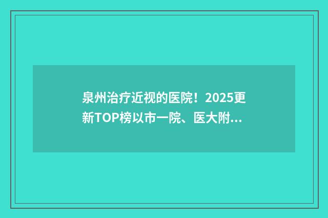 泉州治疗近视的医院！2025更新TOP榜以市一院、医大附二院领衔 泉州近视眼科医院