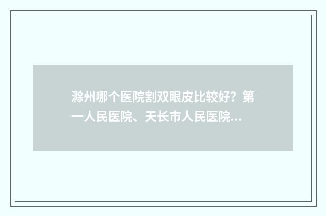 滁州哪个医院割双眼皮比较好？第一人民医院、天长市人民医院等实力上榜！ 滁州哪个医院割小孩包皮好些