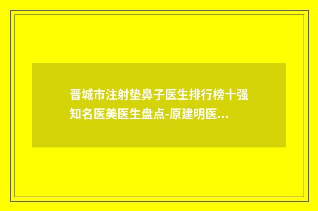 晋城市注射垫鼻子医生排行榜十强知名医美医生盘点-原建明医生手术啥风格多少钱