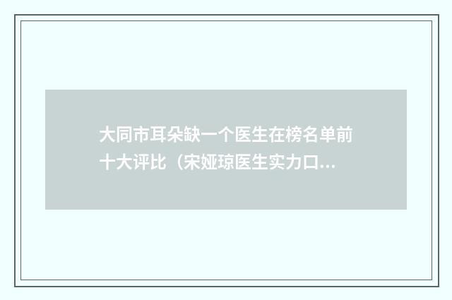大同市耳朵缺一个医生在榜名单前十大评比(宋娅琼医生实力口碑测评)