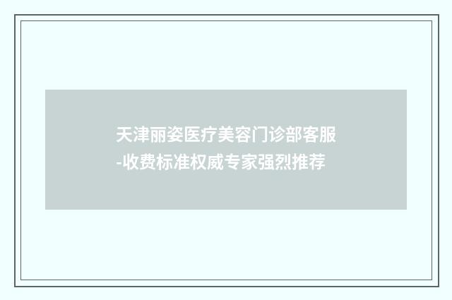 天津丽姿医疗美容门诊部客服-收费标准权威专家强烈推荐