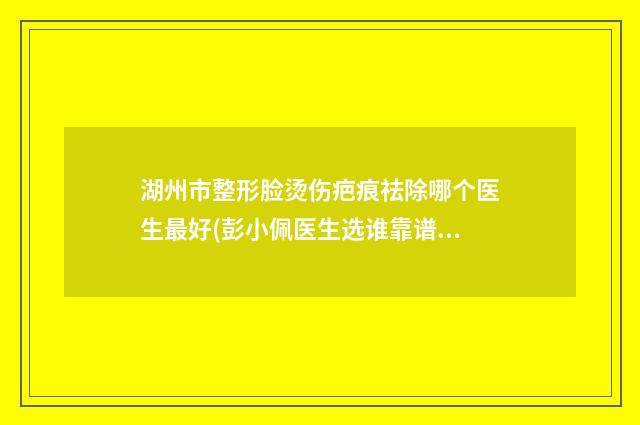 湖州市整形脸烫伤疤痕祛除哪个医生最好(彭小佩医生选谁靠谱)