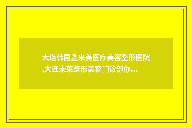 大连韩国鑫来美医疗美容整形医院,大连未莱整形美容门诊部你比较看好哪一家