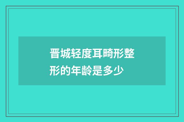 晋城轻度耳畸形整形的年龄是多少