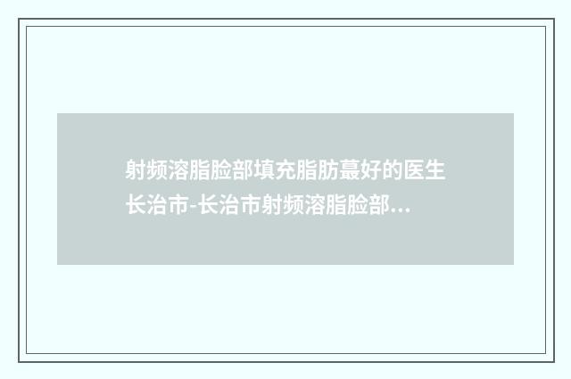 射频溶脂脸部填充脂肪蕞好的医生长治市-长治市射频溶脂脸部填充脂肪专家综合实力十强排行来挑选