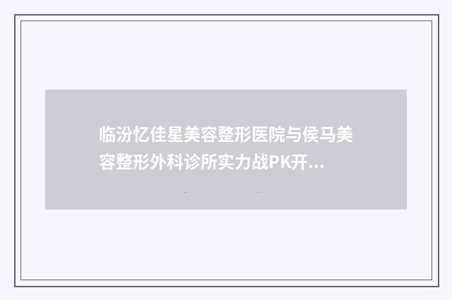 临汾忆佳星美容整形医院与侯马美容整形外科诊所实力战PK开始对抗一战高下