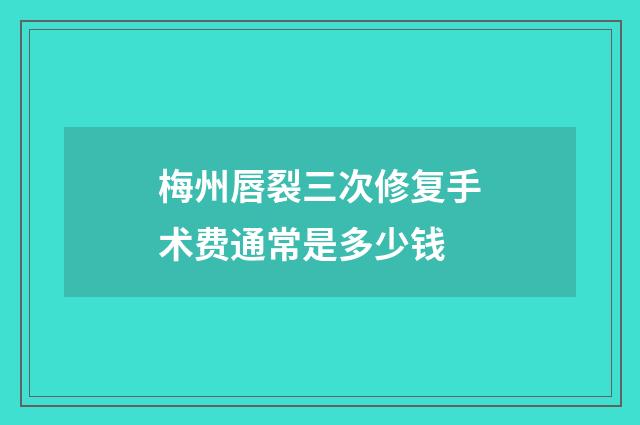 梅州唇裂三次修复手术费通常是多少钱