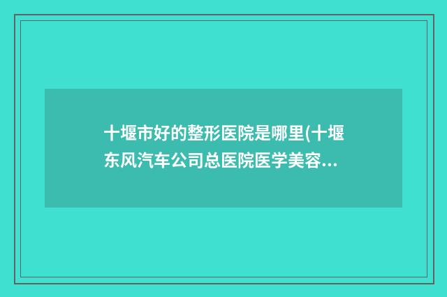 十堰市好的整形医院是哪里(十堰东风汽车公司总医院医学美容科真不错)