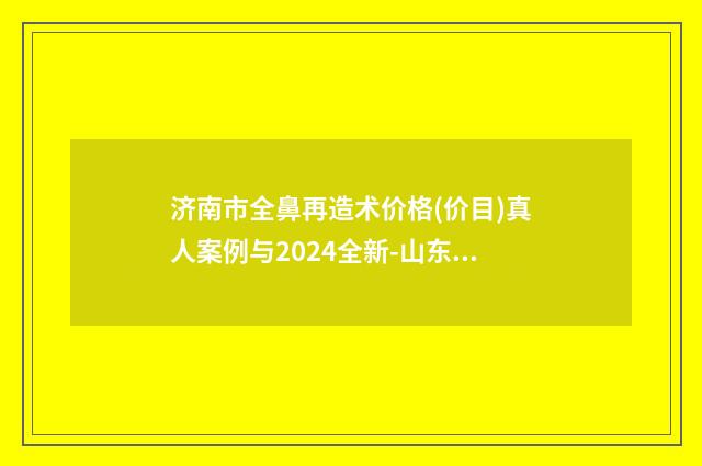 济南市全鼻再造术价格(价目)真人案例与2024全新-山东中医药大学中鲁医院激光整形美容中心手术价格大概多少钱