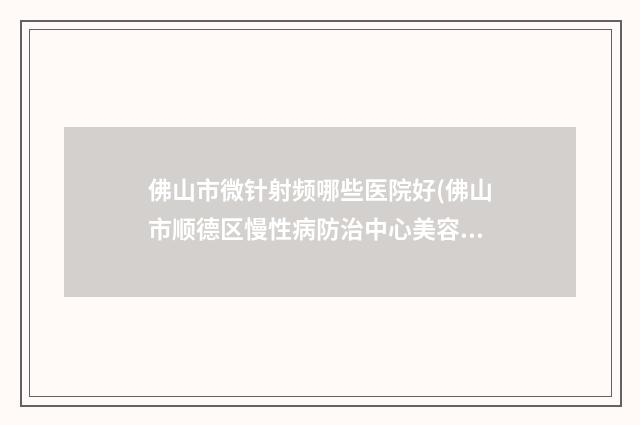 佛山市微针射频哪些医院好(佛山市顺德区慢性病防治中心美容中心实力与口碑的首选)