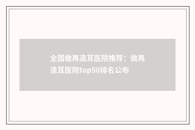 全国做再造耳医院推荐：做再造耳医院top50排名公布
