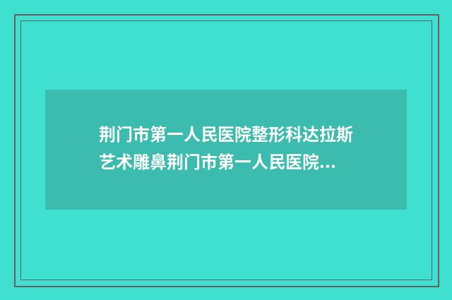 荆门市第一人民医院整形科达拉斯艺术雕鼻荆门市第一人民医院整形科医生评价做效果-附整形价格(费用)清单