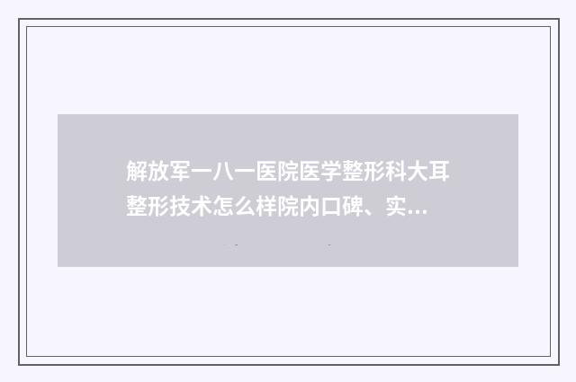 解放军一八一医院医学整形科大耳整形技术怎么样院内口碑、实力指南-附整形价目表