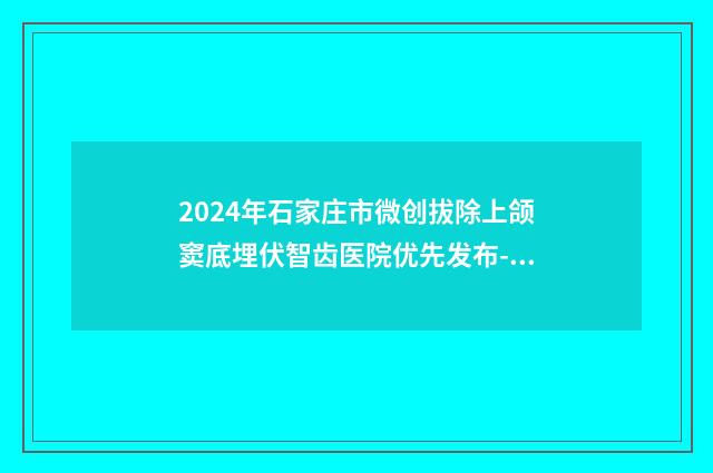 2024年石家庄市微创拔除上颌窦底埋伏智齿医院优先发布-石家庄市微创拔除上颌窦底埋伏智齿口腔医院
