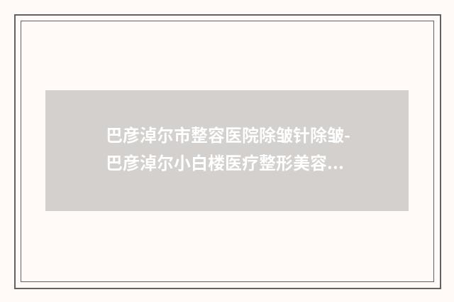 巴彦淖尔市整容医院除皱针除皱-巴彦淖尔小白楼医疗整形美容医院专业