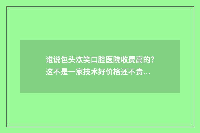 谁说包头欢笑口腔医院收费高的？这不是一家技术好价格还不贵的口腔医院嘛