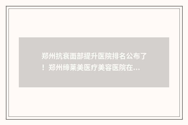 郑州抗衰面部提升医院排名公布了！郑州缔莱美医疗美容医院在当地成立的时间是2012年 郑州面部提升