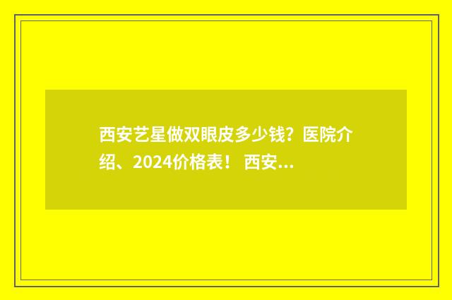 西安艺星做双眼皮多少钱？医院介绍、2024价格表！ 西安艺星做双眼皮效果怎么样