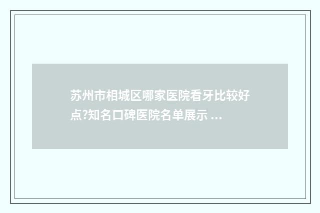 苏州市相城区哪家医院看牙比较好点?知名口碑医院名单展示 苏州市相城区哪里可以换驾驶证