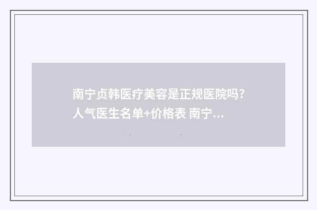 南宁贞韩医疗美容是正规医院吗?人气医生名单+价格表 南宁贞韩医疗美容怎么样