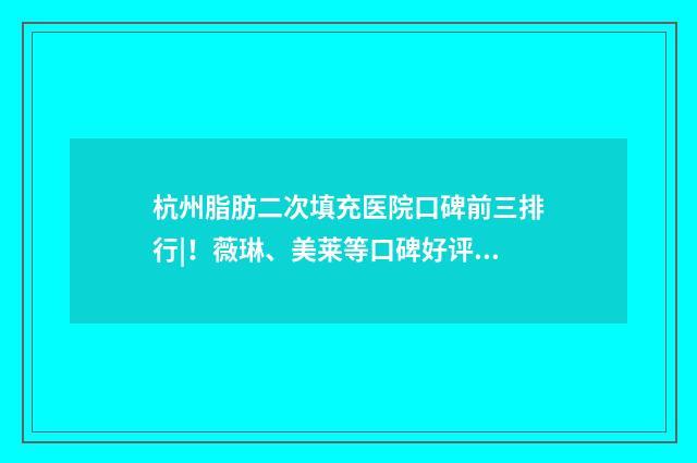 杭州脂肪二次填充医院口碑前三排行|！薇琳、美莱等口碑好评 第二次做脂肪填充感受