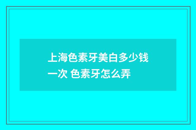 上海色素牙美白多少钱一次 色素牙怎么弄