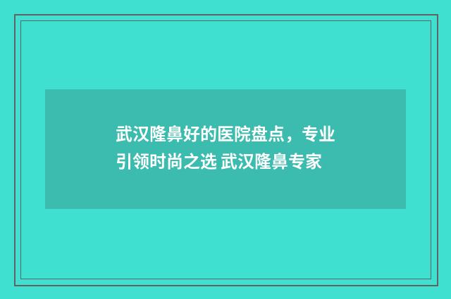 武汉隆鼻好的医院盘点，专业引领时尚之选 武汉隆鼻专家