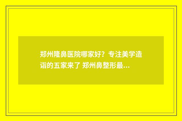 郑州隆鼻医院哪家好？专注美学造诣的五家来了 郑州鼻整形最好的医院