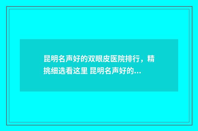 昆明名声好的双眼皮医院排行，精挑细选看这里 昆明名声好的双语学校