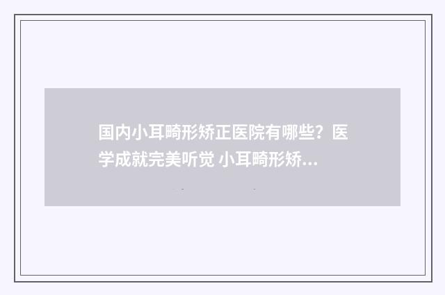 国内小耳畸形矫正医院有哪些？医学成就完美听觉 小耳畸形矫正