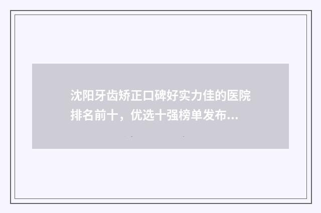 沈阳牙齿矫正口碑好实力佳的医院排名前十，优选十强榜单发布 沈阳矫正牙齿价格