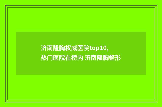 济南隆胸权威医院top10,热门医院在榜内 济南隆胸整形