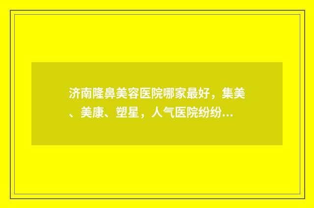 济南隆鼻美容医院哪家最好，集美、美康、塑星，人气医院纷纷上榜 济南隆鼻价格