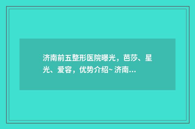 济南前五整形医院曝光，芭莎、星光、爱容，优势介绍~ 济南前五整形医院有哪些