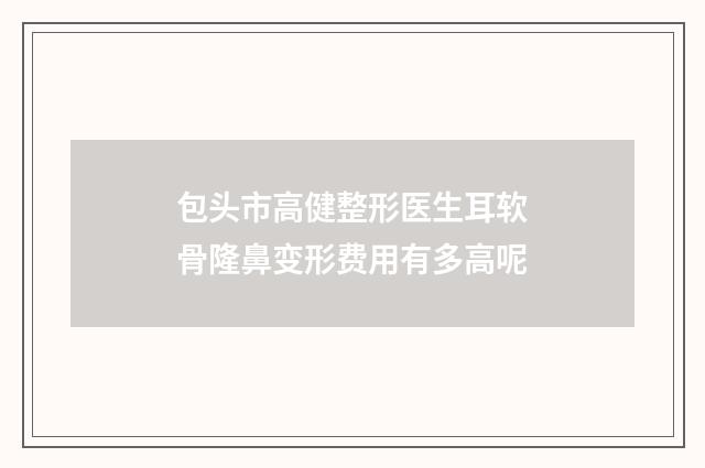 包头市高健整形医生耳软骨隆鼻变形费用有多高呢