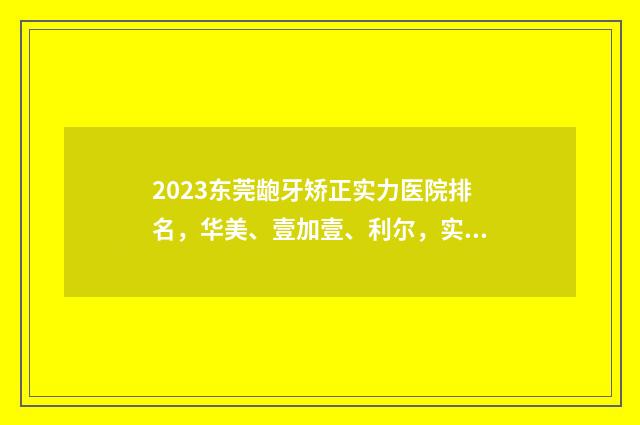 2023东莞龅牙矫正实力医院排名，华美、壹加壹、利尔，实力分析，任你选择! 东莞矫牙多少钱