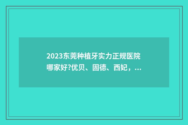 2023东莞种植牙实力正规医院哪家好?优贝、固德、西妃，正规医院实力靠谱~ 东莞种植牙多少钱直推东莞口腔医院