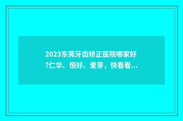 2023东莞牙齿矫正医院哪家好?仁华、恒好、爱芽，快看看有没有你所在的地区 东莞牙齿矫正医院排行