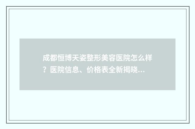 成都恒博天姿整形美容医院怎么样？医院信息、价格表全新揭晓 成都恒博天姿整形医院上班怎么样