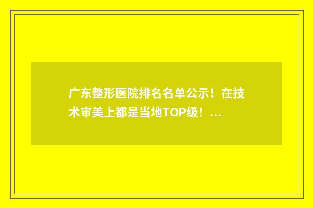 广东整形医院排名名单公示！在技术审美上都是当地TOP级！ 广东整形医院排名前三的公立医院