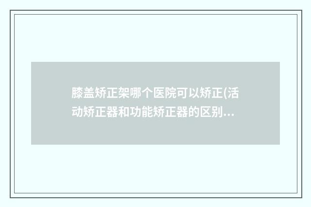 膝盖矫正架哪个医院可以矫正(活动矫正器和功能矫正器的区别)