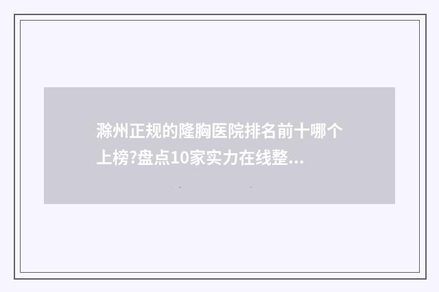 滁州正规的隆胸医院排名前十哪个上榜?盘点10家实力在线整形医院 滁州哪家医院有整形科