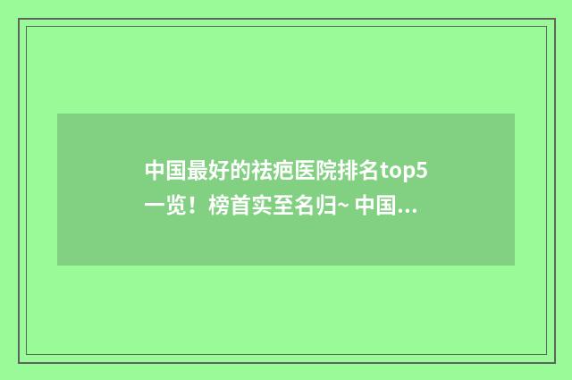 中国最好的祛疤医院排名top5一览！榜首实至名归~ 中国最好的祛疤医院在哪里